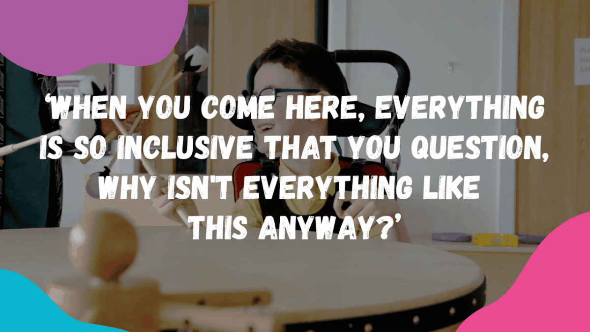The image is of a young wheelchair user, sat in front of a large drum and sometime is assisting him with using the large drum sticks, with colourful shapes around the frame, with the quote that reads, 'When you come here, everything is so inclusive, that you question, why isn't everything like this anyway?'